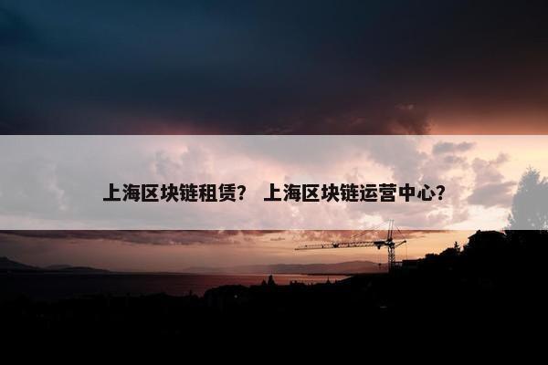 上海区块链租赁？ 上海区块链运营中心？