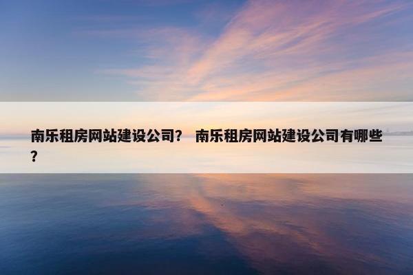南乐租房网站建设公司？ 南乐租房网站建设公司有哪些？