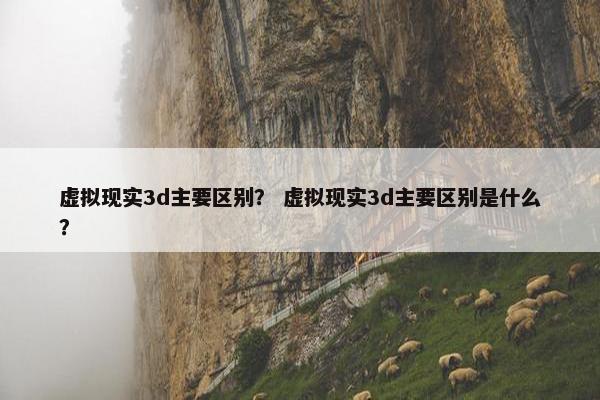 虚拟现实3d主要区别？ 虚拟现实3d主要区别是什么？