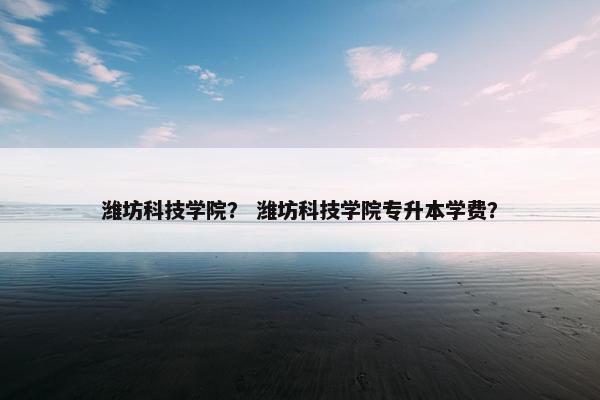 潍坊科技学院？ 潍坊科技学院专升本学费？