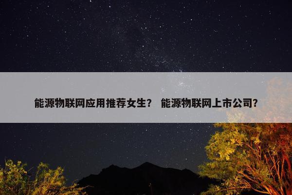 能源物联网应用推荐女生？ 能源物联网上市公司？
