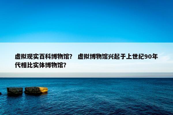 虚拟现实百科博物馆？ 虚拟博物馆兴起于上世纪90年代相比实体博物馆？