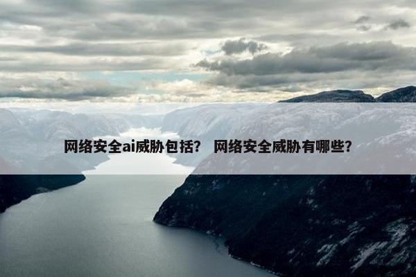 网络安全ai威胁包括？ 网络安全威胁有哪些？
