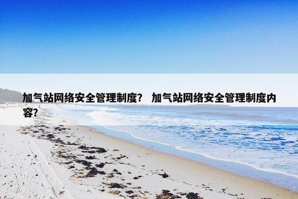 加气站网络安全管理制度？ 加气站网络安全管理制度内容？