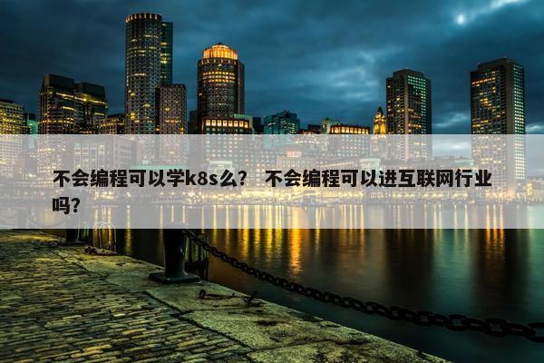 不会编程可以学k8s么？ 不会编程可以进互联网行业吗？