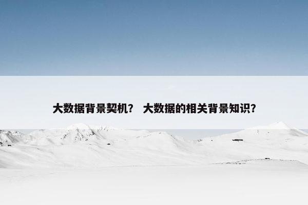大数据背景契机？ 大数据的相关背景知识？