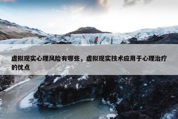 虚拟现实心理风险有哪些，虚拟现实技术应用于心理治疗的优点