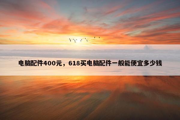 电脑配件400元，618买电脑配件一般能便宜多少钱