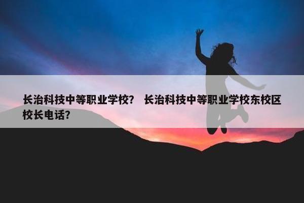 长治科技中等职业学校？ 长治科技中等职业学校东校区校长电话？