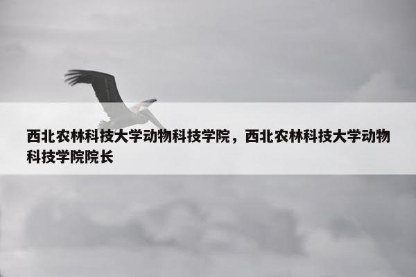 西北农林科技大学动物科技学院，西北农林科技大学动物科技学院院长