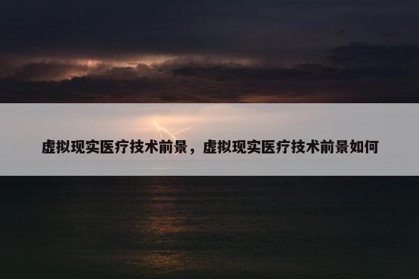 虚拟现实医疗技术前景，虚拟现实医疗技术前景如何