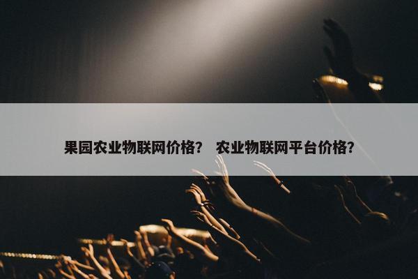 果园农业物联网价格？ 农业物联网平台价格？
