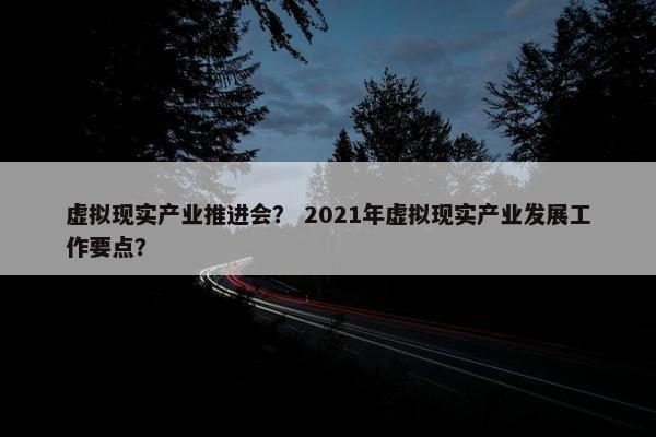 虚拟现实产业推进会？ 2021年虚拟现实产业发展工作要点？