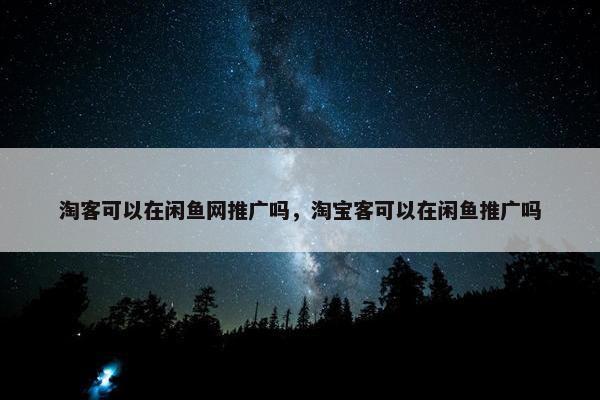 淘客可以在闲鱼网推广吗，淘宝客可以在闲鱼推广吗