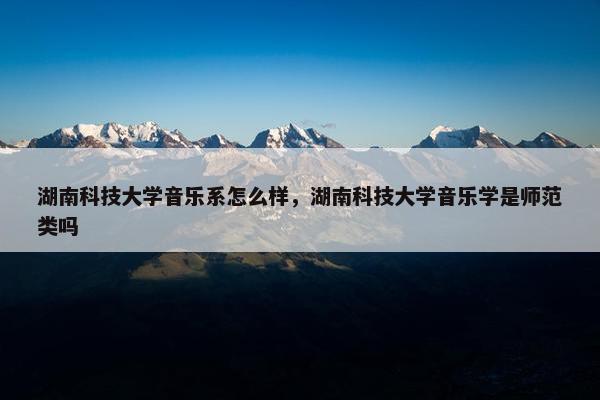 湖南科技大学音乐系怎么样，湖南科技大学音乐学是师范类吗