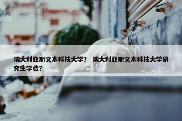 澳大利亚斯文本科技大学？ 澳大利亚斯文本科技大学研究生学费？