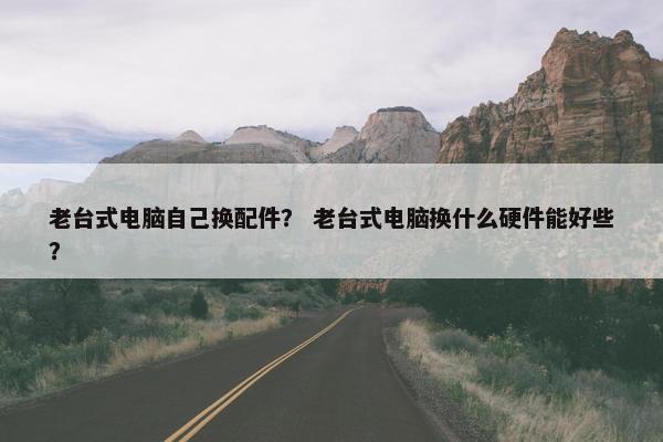 老台式电脑自己换配件？ 老台式电脑换什么硬件能好些？