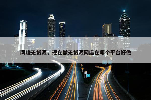 网赚无货源，现在做无货源网店在哪个平台好做