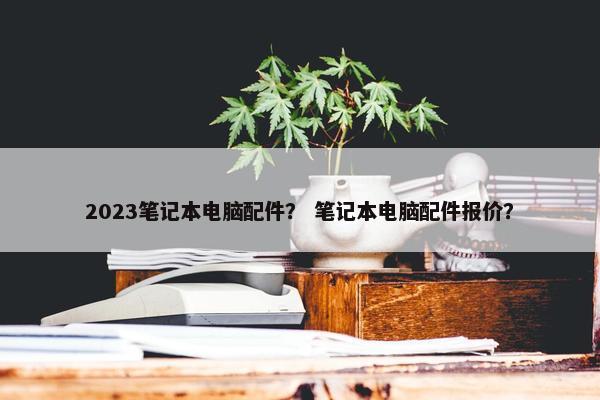 2023笔记本电脑配件？ 笔记本电脑配件报价？