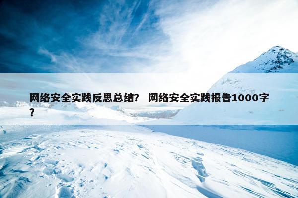 网络安全实践反思总结？ 网络安全实践报告1000字？