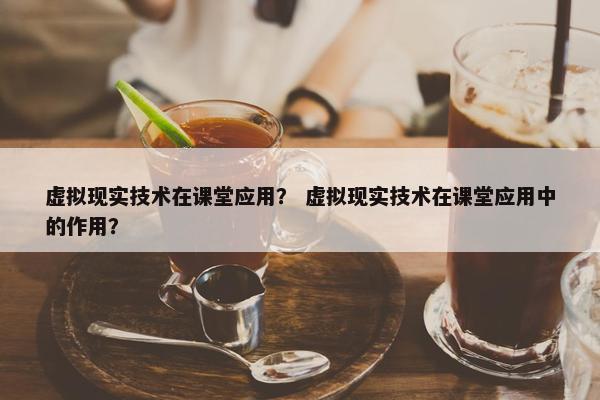 虚拟现实技术在课堂应用？ 虚拟现实技术在课堂应用中的作用？