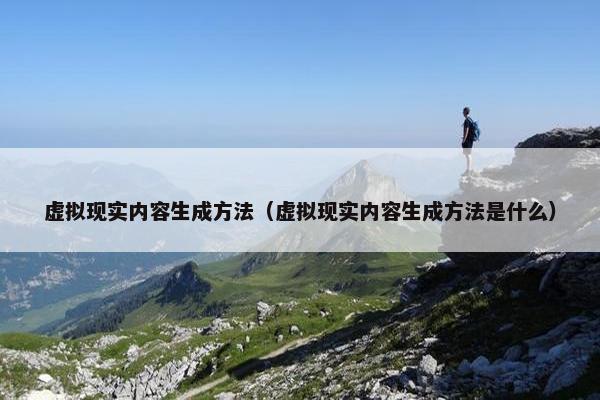 虚拟现实内容生成方法（虚拟现实内容生成方法是什么）