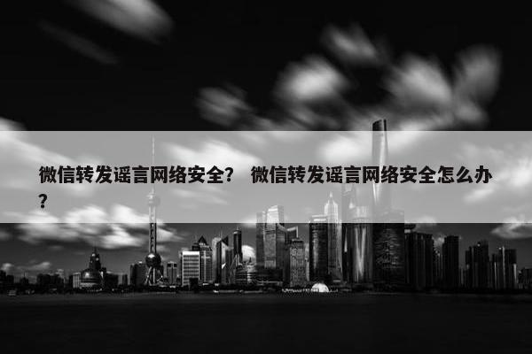 微信转发谣言网络安全？ 微信转发谣言网络安全怎么办？