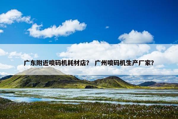 广东附近喷码机耗材店？ 广州喷码机生产厂家？