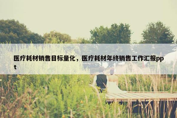 医疗耗材销售目标量化，医疗耗材年终销售工作汇报ppt