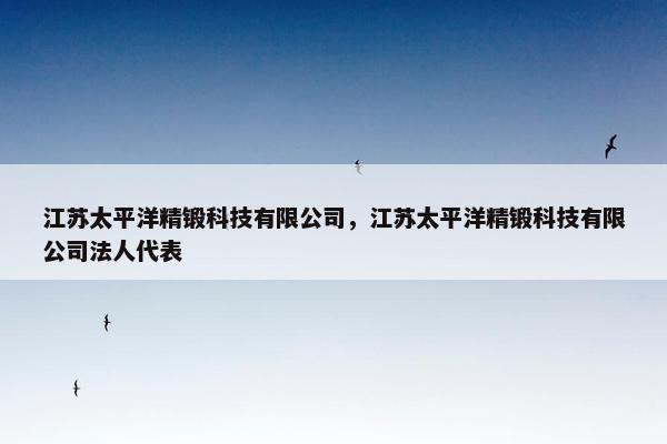 江苏太平洋精锻科技有限公司，江苏太平洋精锻科技有限公司法人代表
