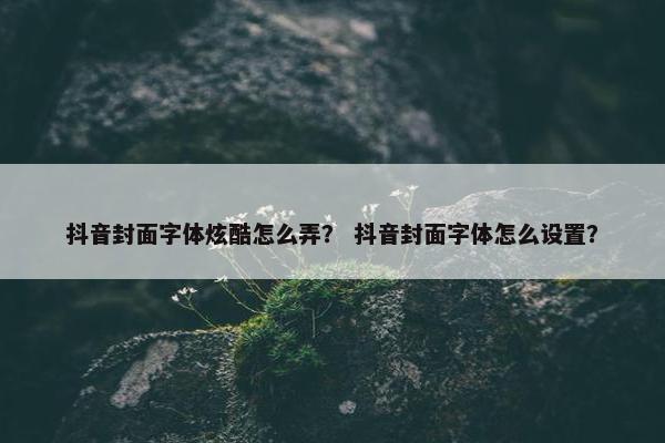 抖音封面字体炫酷怎么弄？ 抖音封面字体怎么设置？