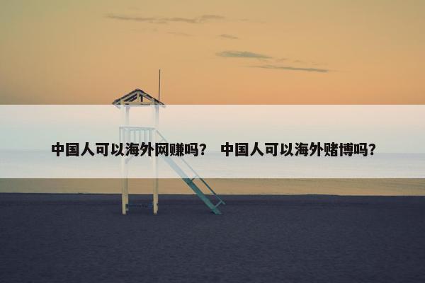 中国人可以海外网赚吗？ 中国人可以海外赌博吗？