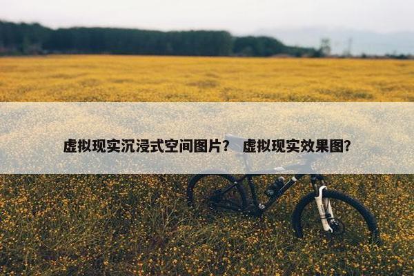 虚拟现实沉浸式空间图片？ 虚拟现实效果图？