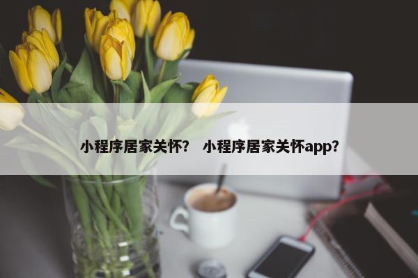 小程序居家关怀？ 小程序居家关怀app？