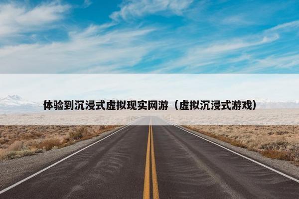 体验到沉浸式虚拟现实网游（虚拟沉浸式游戏）