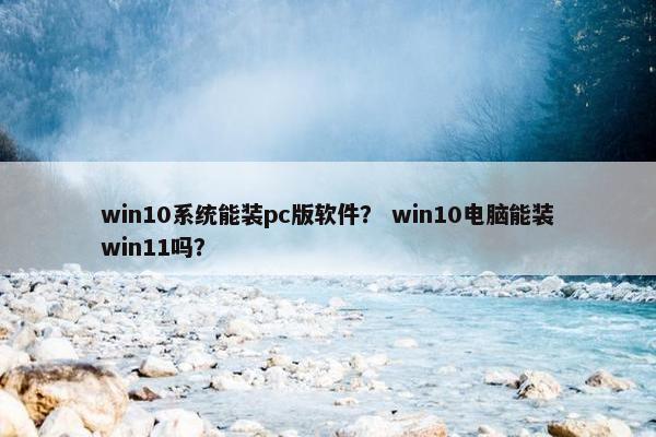 win10系统能装pc版软件？ win10电脑能装win11吗？