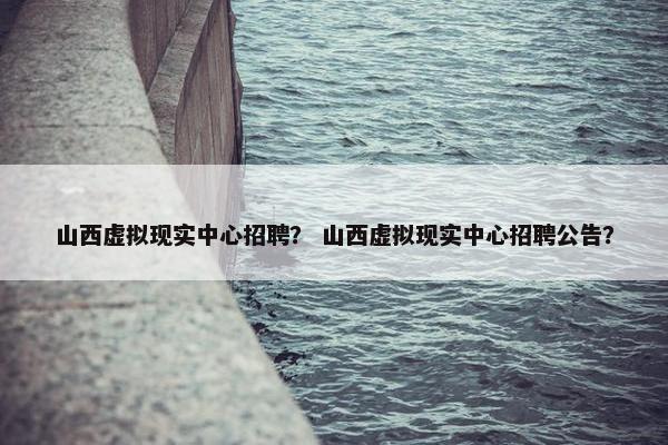 山西虚拟现实中心招聘？ 山西虚拟现实中心招聘公告？