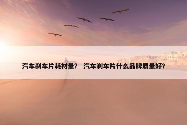 汽车刹车片耗材量？ 汽车刹车片什么品牌质量好？