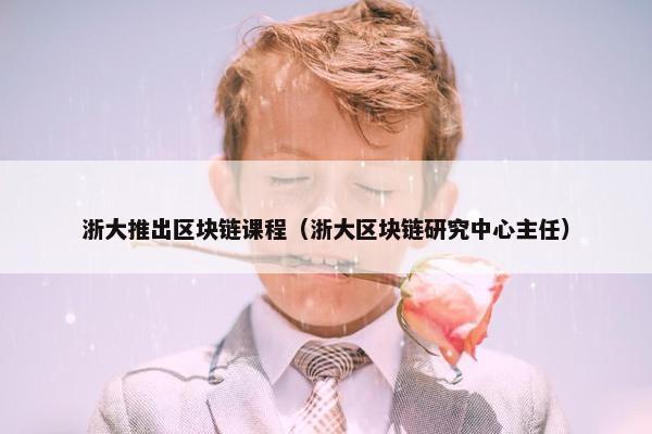 浙大推出区块链课程（浙大区块链研究中心主任）