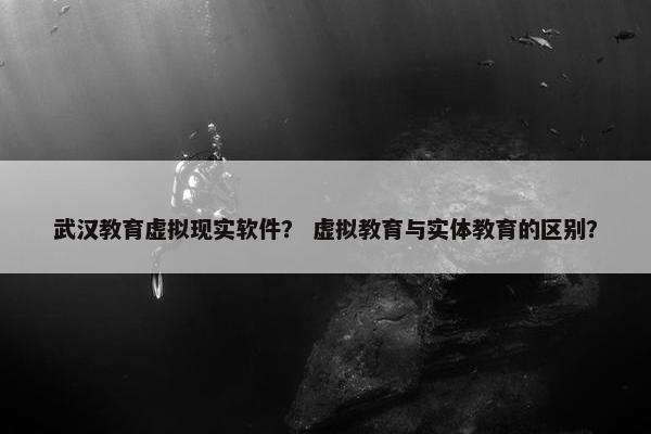 武汉教育虚拟现实软件？ 虚拟教育与实体教育的区别？