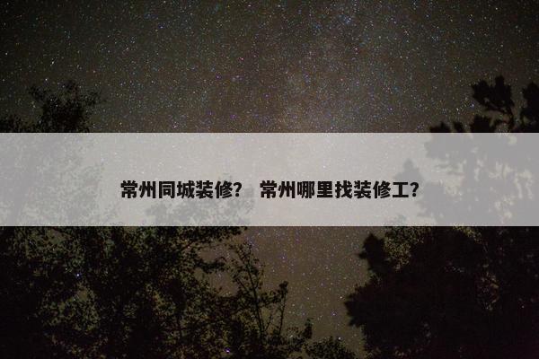 常州同城装修？ 常州哪里找装修工？