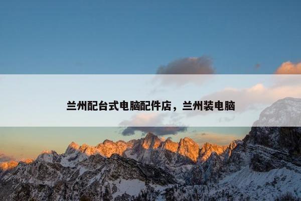 兰州配台式电脑配件店，兰州装电脑
