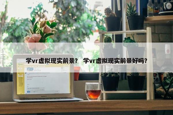 学vr虚拟现实前景？ 学vr虚拟现实前景好吗？