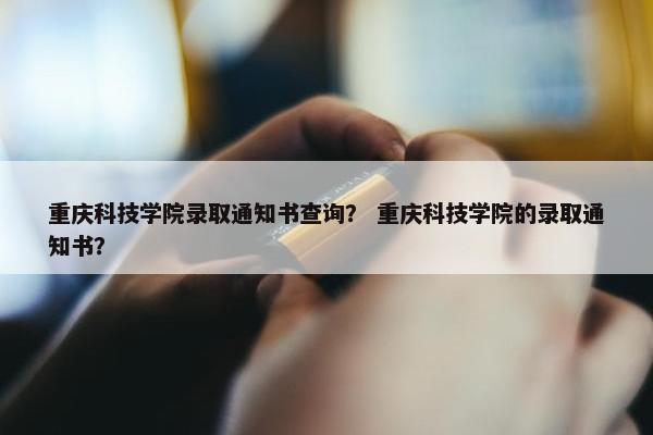 重庆科技学院录取通知书查询？ 重庆科技学院的录取通知书？