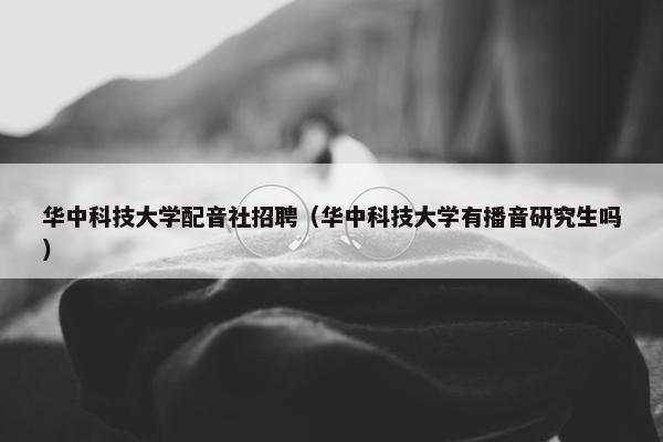 华中科技大学配音社招聘（华中科技大学有播音研究生吗）