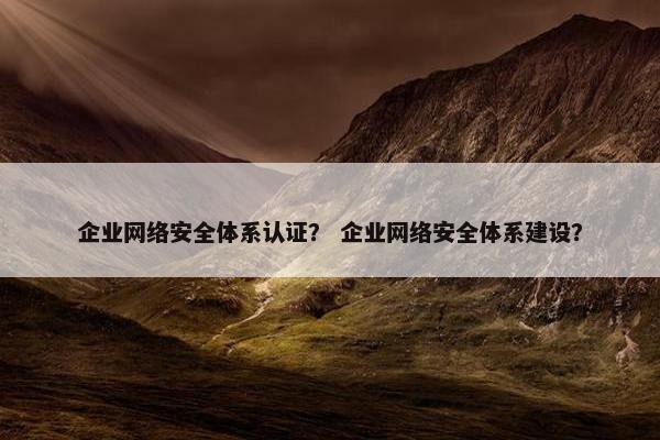 企业网络安全体系认证？ 企业网络安全体系建设？
