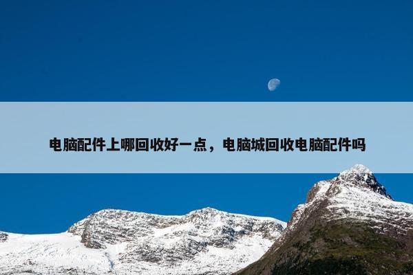 电脑配件上哪回收好一点，电脑城回收电脑配件吗