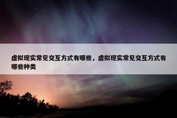 虚拟现实常见交互方式有哪些，虚拟现实常见交互方式有哪些种类