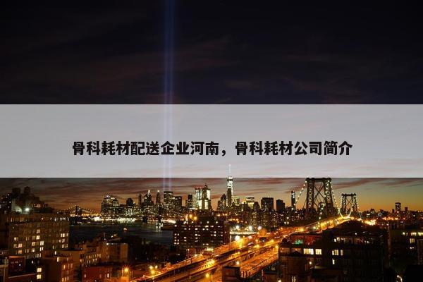 骨科耗材配送企业河南，骨科耗材公司简介