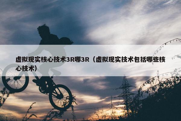 虚拟现实核心技术3R哪3R（虚拟现实技术包括哪些核心技术）